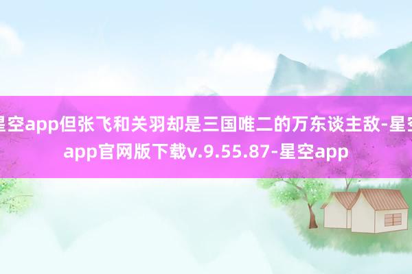 星空app但张飞和关羽却是三国唯二的万东谈主敌-星空app官网版下载v.9.55.87-星空app