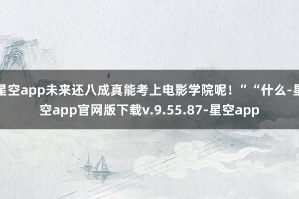 星空app未来还八成真能考上电影学院呢！”“什么-星空app官网版下载v.9.55.87-星空app
