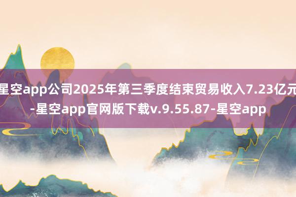 星空app公司2025年第三季度结束贸易收入7.23亿元-星空app官网版下载v.9.55.87-星空app