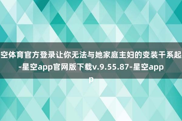 星空体育官方登录让你无法与她家庭主妇的变装干系起来-星空app官网版下载v.9.55.87-星空app