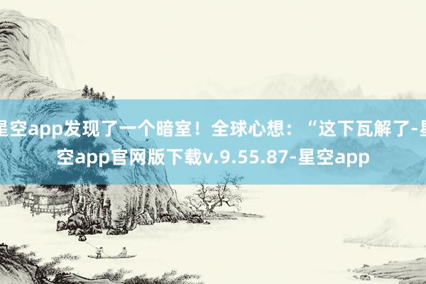 星空app发现了一个暗室！全球心想：“这下瓦解了-星空app官网版下载v.9.55.87-星空app
