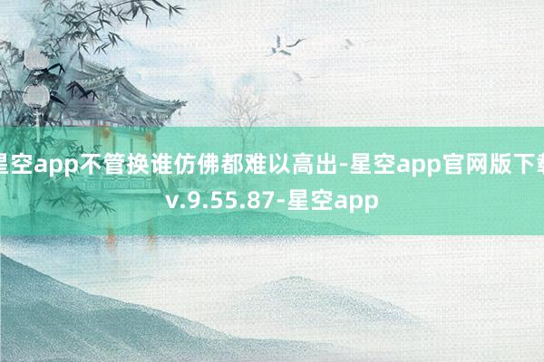 星空app不管换谁仿佛都难以高出-星空app官网版下载v.9.55.87-星空app