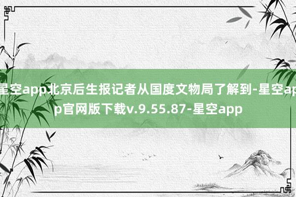 星空app北京后生报记者从国度文物局了解到-星空app官网版下载v.9.55.87-星空app