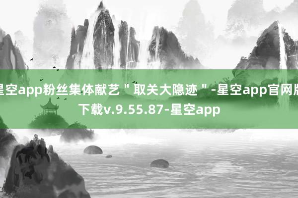星空app粉丝集体献艺"取关大隐迹"-星空app官网版下载v.9.55.87-星空app