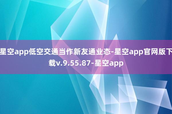 星空app  低空交通当作新友通业态-星空app官网版下载v.9.55.87-星空app