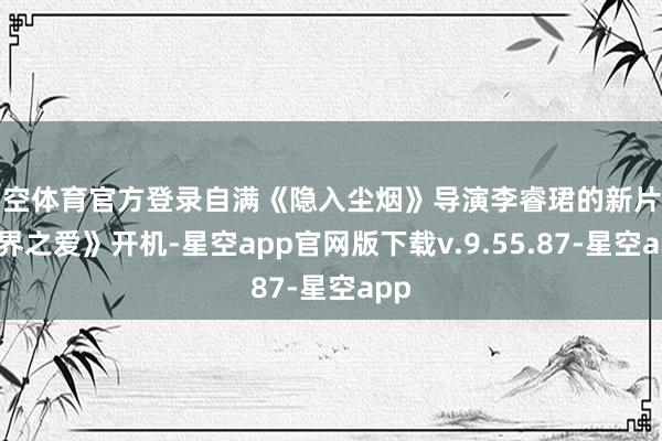 星空体育官方登录自满《隐入尘烟》导演李睿珺的新片《无界之爱》开机-星空app官网版下载v.9.55.87-星空app