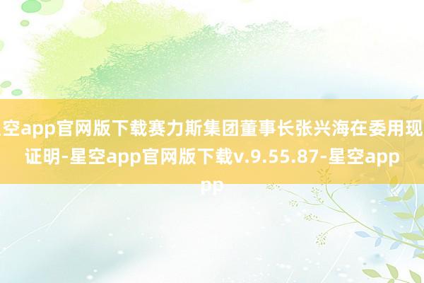 星空app官网版下载赛力斯集团董事长张兴海在委用现场证明-星空app官网版下载v.9.55.87-星空app