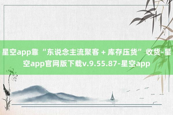 星空app靠 “东说念主流聚客 + 库存压货” 收货-星空app官网版下载v.9.55.87-星空app