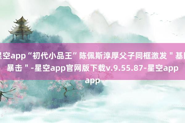 星空app“初代小品王”陈佩斯淳厚父子同框激发＂基因暴击＂-星空app官网版下载v.9.55.87-星空app