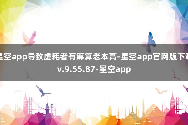 星空app导致虚耗者有筹算老本高-星空app官网版下载v.9.55.87-星空app