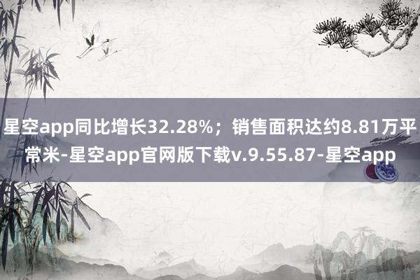 星空app同比增长32.28%;销售面积达约8.81万平常米-星空app官网版下载v.9.55.87-星空app