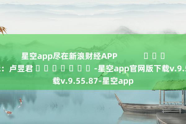 星空app尽在新浪财经APP 连累剪辑:卢昱君 -星空app官网版下载v.9.55.87-星空app