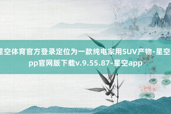 星空体育官方登录定位为一款纯电家用SUV产物-星空app官网版下载v.9.55.87-星空app