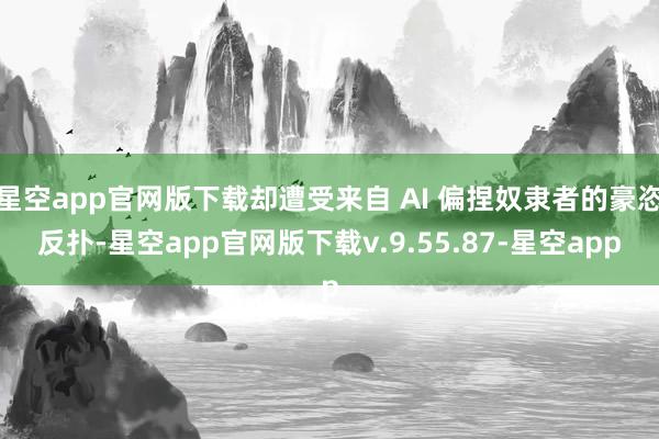 星空app官网版下载却遭受来自 AI 偏捏奴隶者的豪恣反扑-星空app官网版下载v.9.55.87-星空app