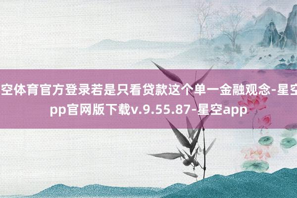 星空体育官方登录若是只看贷款这个单一金融观念-星空app官网版下载v.9.55.87-星空app