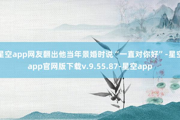 星空app网友翻出他当年景婚时说“一直对你好”-星空app官网版下载v.9.55.87-星空app
