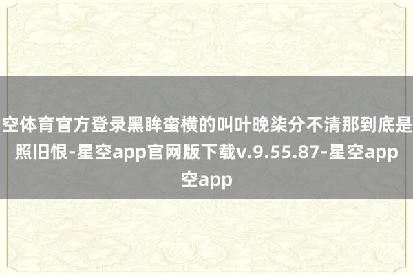 星空体育官方登录黑眸蛮横的叫叶晚柒分不清那到底是爱照旧恨-星空app官网版下载v.9.55.87-星空app