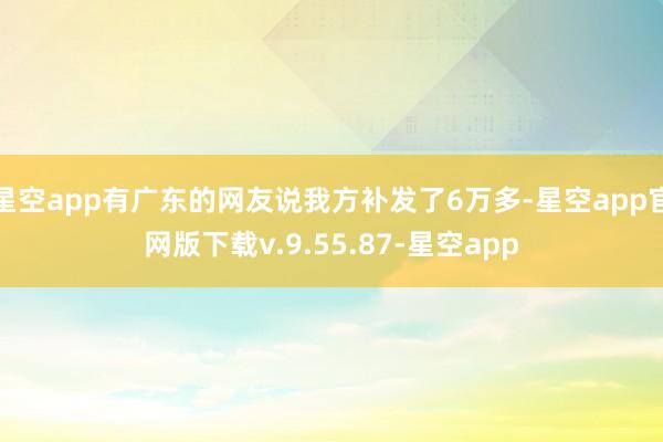星空app有广东的网友说我方补发了6万多-星空app官网版下载v.9.55.87-星空app