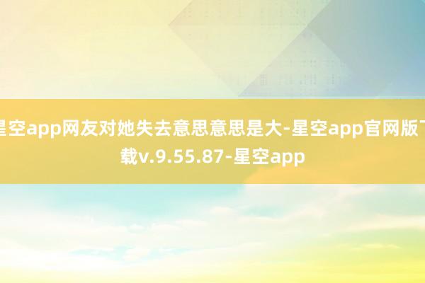 星空app网友对她失去意思意思是大-星空app官网版下载v.9.55.87-星空app