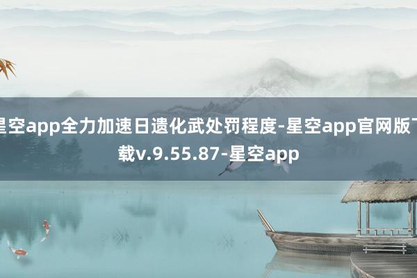 星空app全力加速日遗化武处罚程度-星空app官网版下载v.9.55.87-星空app