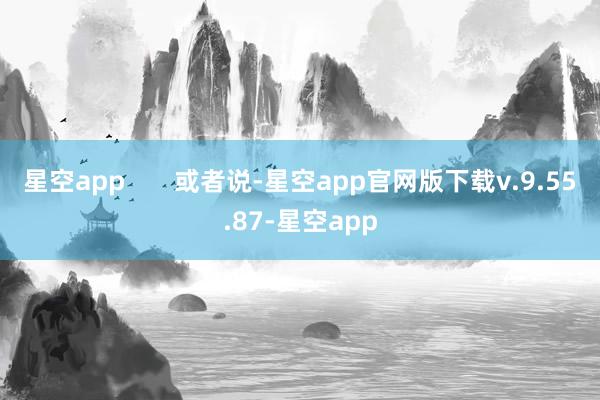 星空app 或者说-星空app官网版下载v.9.55.87-星空app
