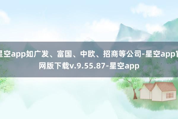星空app如广发、富国、中欧、招商等公司-星空app官网版下载v.9.55.87-星空app