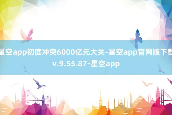 星空app初度冲突6000亿元大关-星空app官网版下载v.9.55.87-星空app