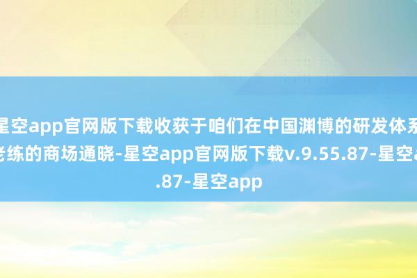 星空app官网版下载收获于咱们在中国渊博的研发体系、老练的商场通晓-星空app官网版下载v.9.55.87-星空app