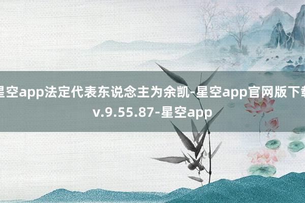 星空app法定代表东说念主为余凯-星空app官网版下载v.9.55.87-星空app