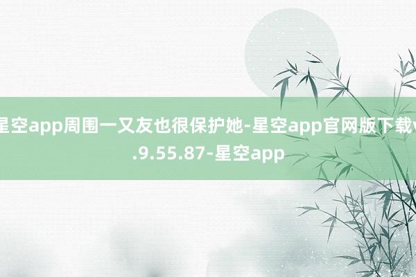 星空app周围一又友也很保护她-星空app官网版下载v.9.55.87-星空app