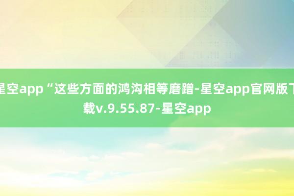 星空app“这些方面的鸿沟相等磨蹭-星空app官网版下载v.9.55.87-星空app