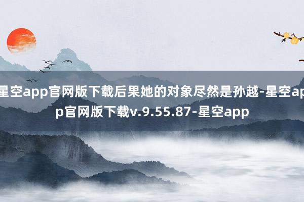 星空app官网版下载后果她的对象尽然是孙越-星空app官网版下载v.9.55.87-星空app