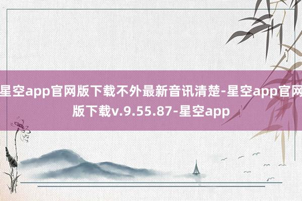 星空app官网版下载　　不外最新音讯清楚-星空app官网版下载v.9.55.87-星空app