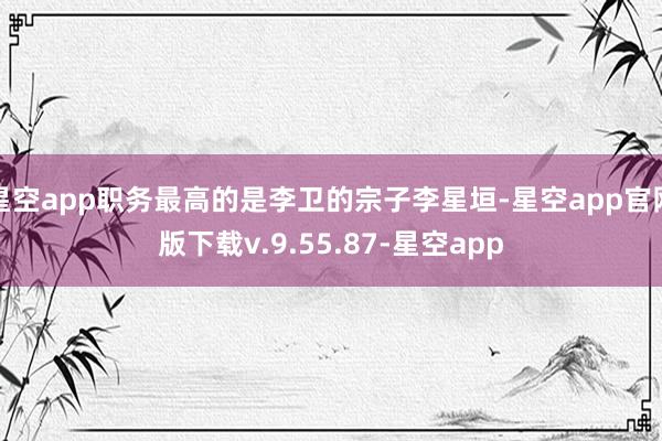 星空app职务最高的是李卫的宗子李星垣-星空app官网版下载v.9.55.87-星空app