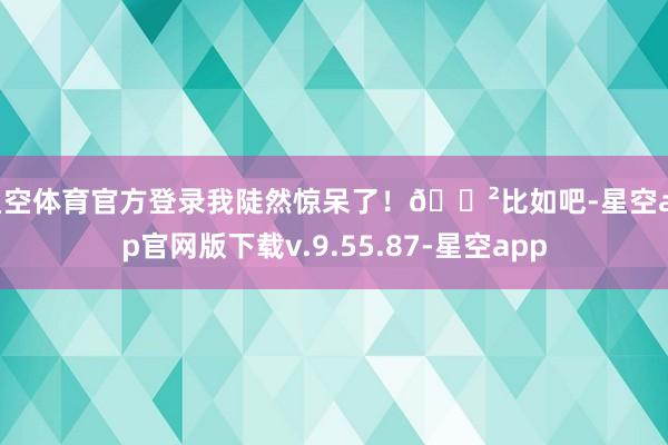 星空体育官方登录我陡然惊呆了!😲比如吧-星空app官网版下载v.9.55.87-星空app
