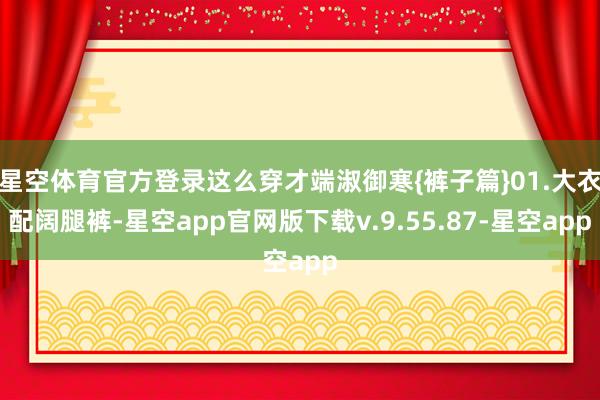 星空体育官方登录这么穿才端淑御寒{裤子篇}01.大衣配阔腿裤-星空app官网版下载v.9.55.87-星空app