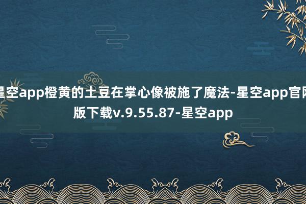 星空app橙黄的土豆在掌心像被施了魔法-星空app官网版下载v.9.55.87-星空app