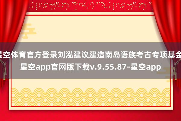 星空体育官方登录刘泓建议建造南岛语族考古专项基金-星空app官网版下载v.9.55.87-星空app