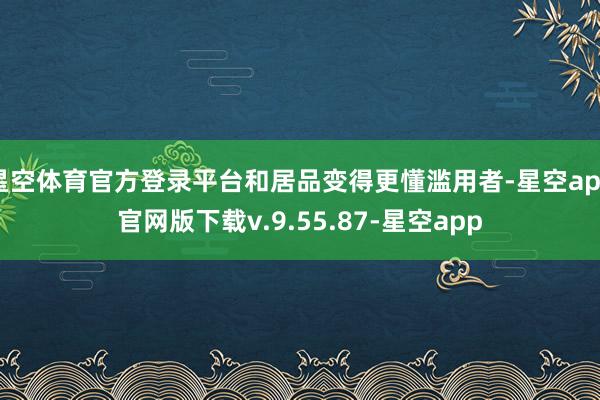 星空体育官方登录平台和居品变得更懂滥用者-星空app官网版下载v.9.55.87-星空app