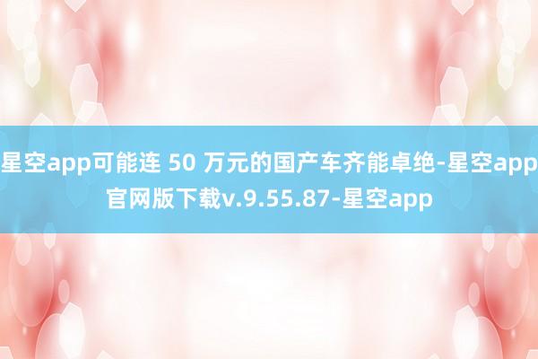 星空app可能连 50 万元的国产车齐能卓绝-星空app官网版下载v.9.55.87-星空app