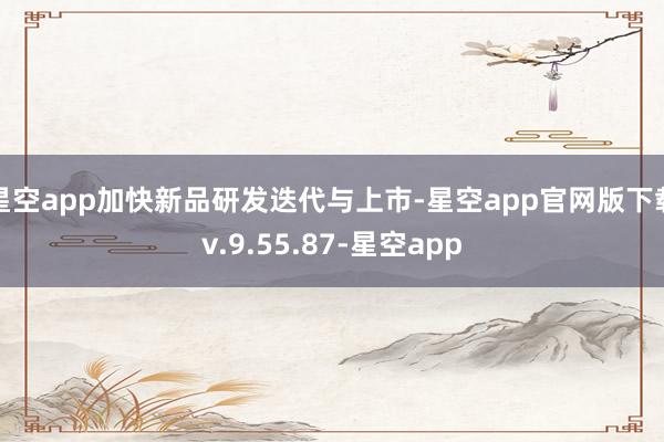 星空app加快新品研发迭代与上市-星空app官网版下载v.9.55.87-星空app