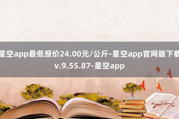 星空app最低报价24.00元/公斤-星空app官网版下载v.9.55.87-星空app