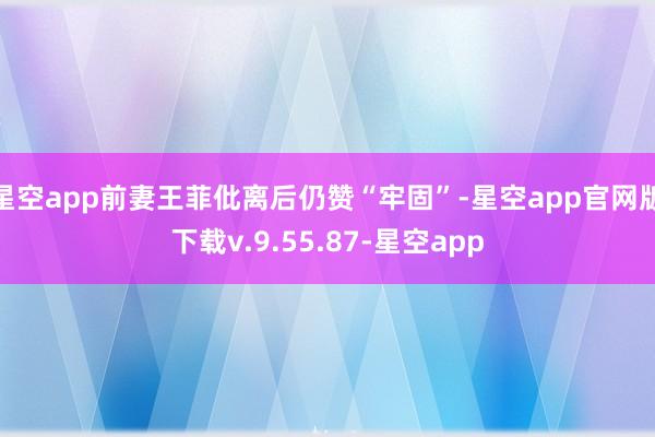 星空app前妻王菲仳离后仍赞“牢固”-星空app官网版下载v.9.55.87-星空app