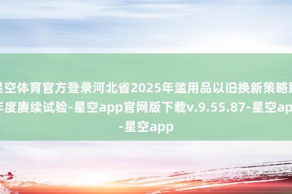 星空体育官方登录河北省2025年滥用品以旧换新策略跨年度赓续试验-星空app官网版下载v.9.55.87-星空app