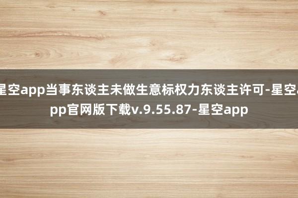 星空app当事东谈主未做生意标权力东谈主许可-星空app官网版下载v.9.55.87-星空app