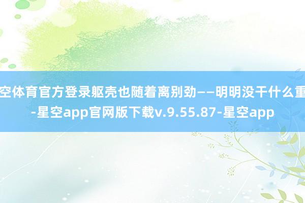 星空体育官方登录躯壳也随着离别劲——明明没干什么重活-星空app官网版下载v.9.55.87-星空app
