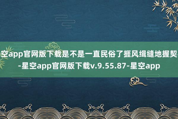 星空app官网版下载是不是一直民俗了捱风缉缝地握契机-星空app官网版下载v.9.55.87-星空app