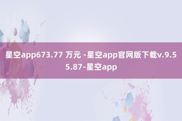 星空app673.77 万元 -星空app官网版下载v.9.55.87-星空app