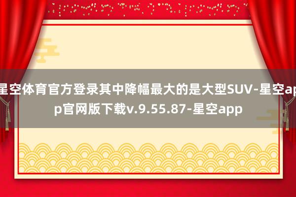 星空体育官方登录其中降幅最大的是大型SUV-星空app官网版下载v.9.55.87-星空app
