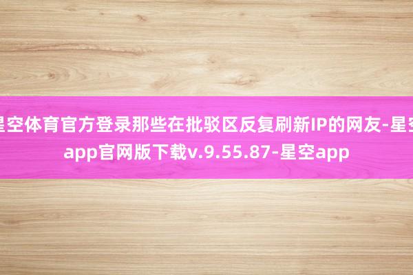 星空体育官方登录那些在批驳区反复刷新IP的网友-星空app官网版下载v.9.55.87-星空app